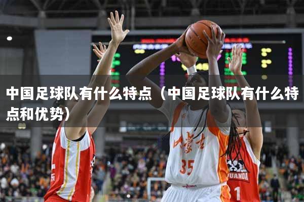 中国足球队有什么特点（中国足球队有什么特点和优势）