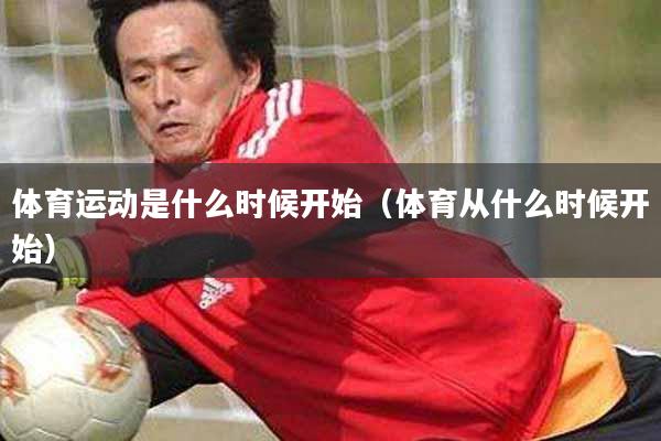 体育运动是什么时候开始（体育从什么时候开始）