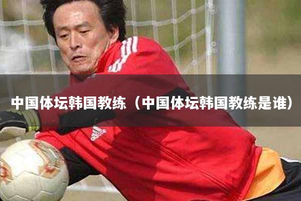 中国体坛韩国教练（中国体坛韩国教练是谁）