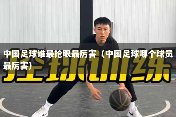 中国足球谁最抢眼最厉害（中国足球哪个球员最厉害）