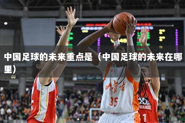 中国足球的未来重点是（中国足球的未来在哪里）