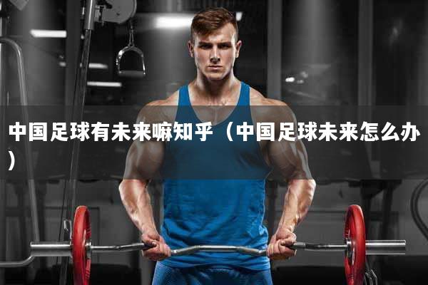 中国足球有未来嘛知乎（中国足球未来怎么办）