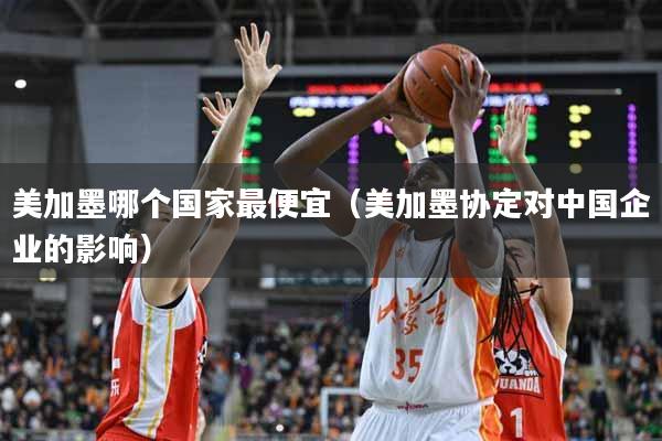 美加墨哪个国家最便宜（美加墨协定对中国企业的影响）
