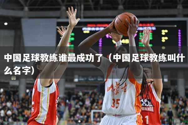 中国足球教练谁最成功了（中国足球教练叫什么名字）
