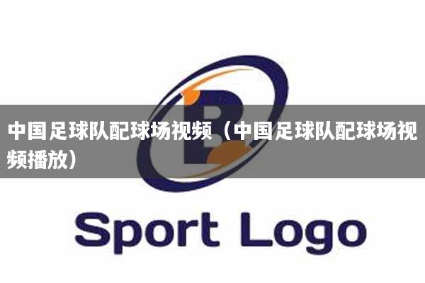 中国足球队配球场视频（中国足球队配球场视频播放）