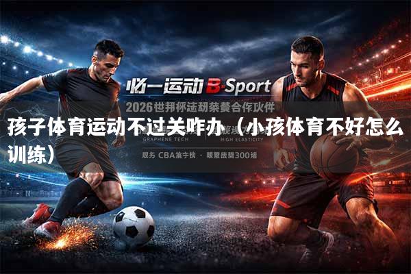 孩子体育运动不过关咋办（小孩体育不好怎么训练）